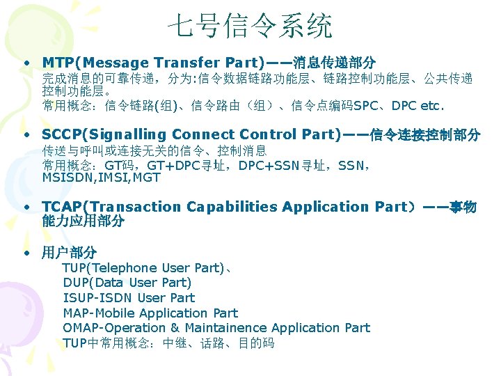 七号信令系统 • MTP(Message Transfer Part)——消息传递部分 完成消息的可靠传递，分为: 信令数据链路功能层、链路控制功能层、公共传递 控制功能层。 常用概念：信令链路(组)、信令路由（组）、信令点编码SPC、DPC etc. • SCCP(Signalling Connect Control