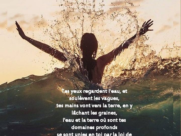 Tes yeux regardent l'eau, et soulèvent les vagues, tes mains vont vers la terre,