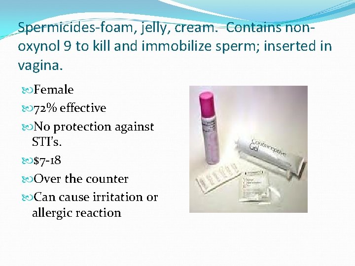 Spermicides-foam, jelly, cream. Contains nonoxynol 9 to kill and immobilize sperm; inserted in vagina.