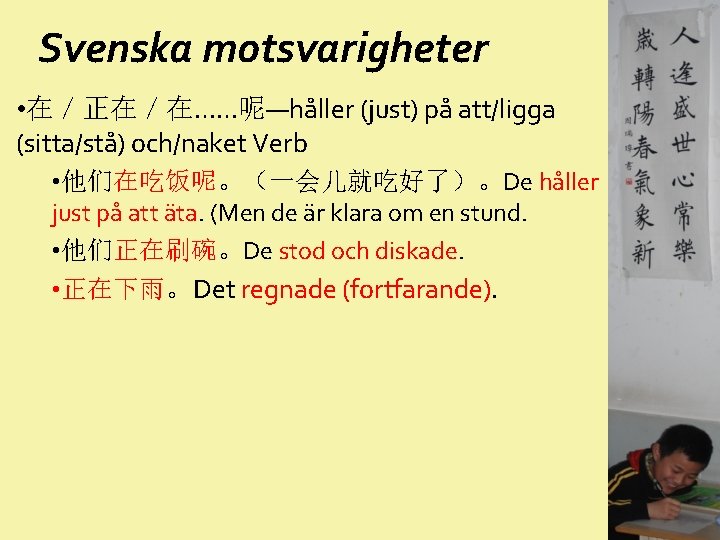 Svenska motsvarigheter • 在／正在／在……呢—håller (just) på att/ligga (sitta/stå) och/naket Verb • 他们在吃饭呢。（一会儿就吃好了）。De håller just