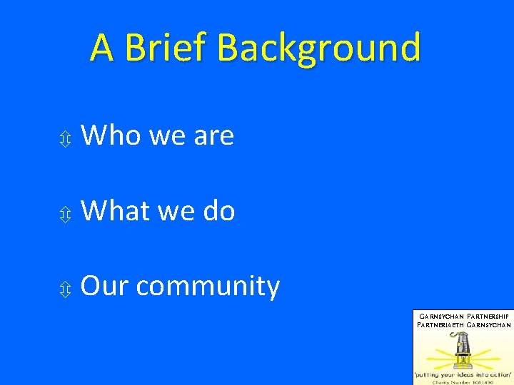 A Brief Background Who we are What we do Our community GARNSYCHAN PARTNERSHIP PARTNERIAETH