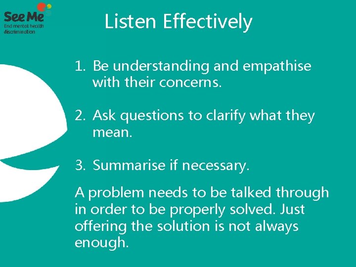 Listen Effectively 1. Be understanding and empathise with their concerns. 2. Ask questions to