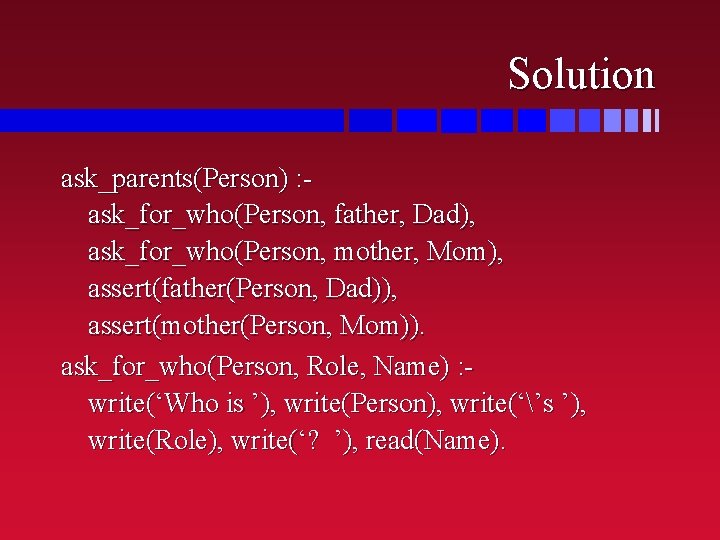 Solution ask_parents(Person) : ask_for_who(Person, father, Dad), ask_for_who(Person, mother, Mom), assert(father(Person, Dad)), assert(mother(Person, Mom)). ask_for_who(Person,