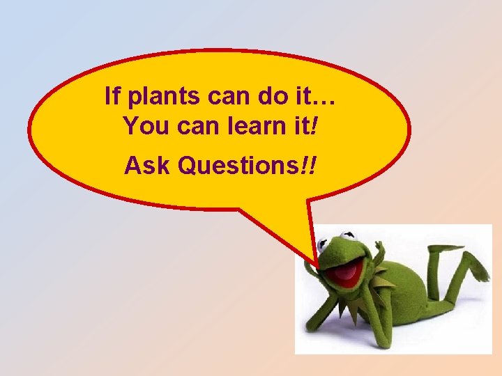 If plants can do it… You can learn it! Ask Questions!! 