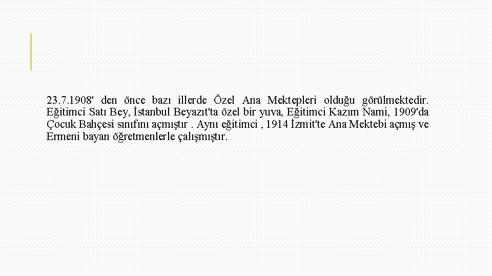 23. 7. 1908' den önce bazı illerde Özel Ana Mektepleri olduğu görülmektedir. Eğitimci Satı