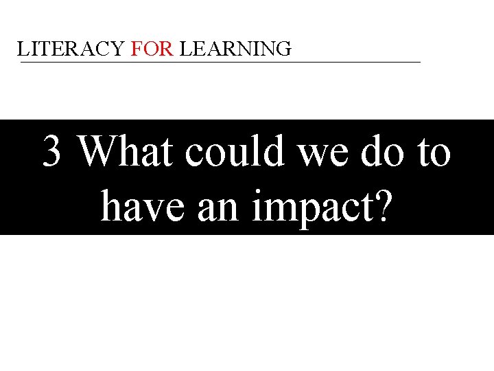 LITERACY FOR LEARNING 3 What could we do to have an impact? 