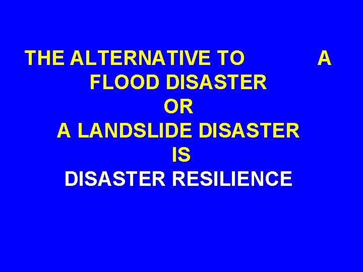 THE ALTERNATIVE TO A FLOOD DISASTER OR A LANDSLIDE DISASTER IS DISASTER RESILIENCE 