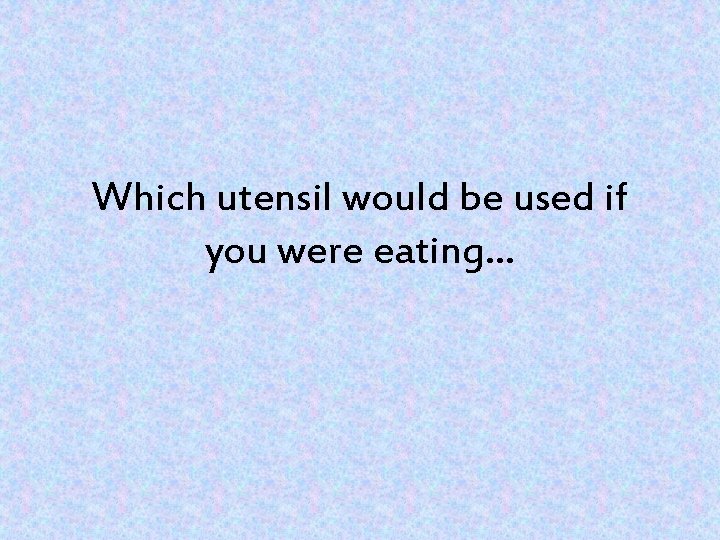 Which utensil would be used if you were eating… 