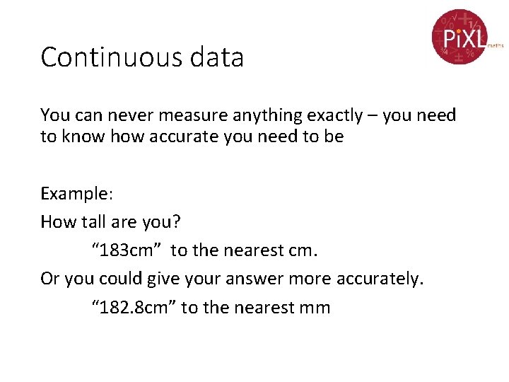 Continuous data You can never measure anything exactly – you need to know how