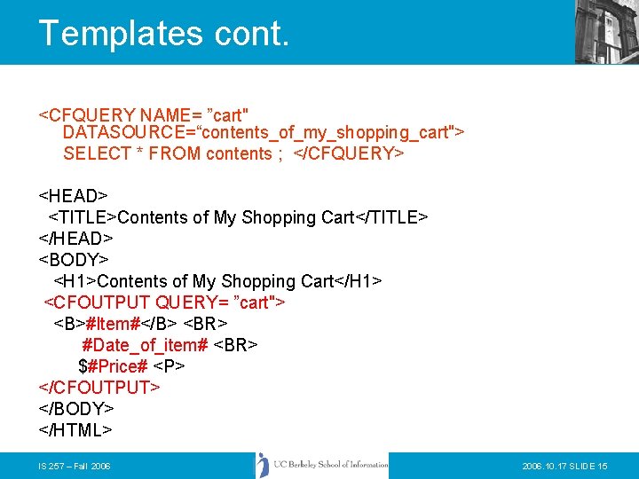 Templates cont. <CFQUERY NAME= ”cart" DATASOURCE=“contents_of_my_shopping_cart"> SELECT * FROM contents ; </CFQUERY> <HEAD> <TITLE>Contents