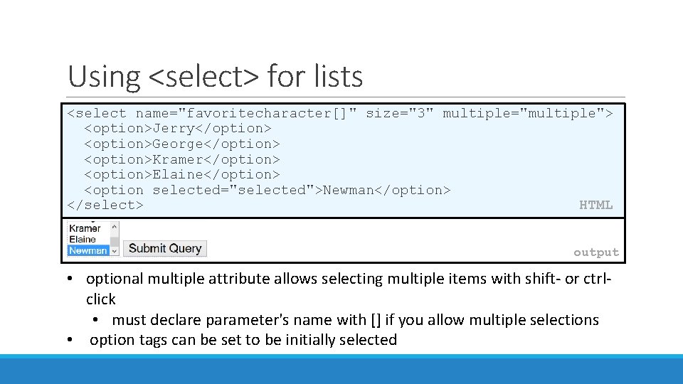 Using <select> for lists <select name="favoritecharacter[]" size="3" multiple="multiple"> <option>Jerry</option> <option>George</option> <option>Kramer</option> <option>Elaine</option> <option selected="selected">Newman</option>