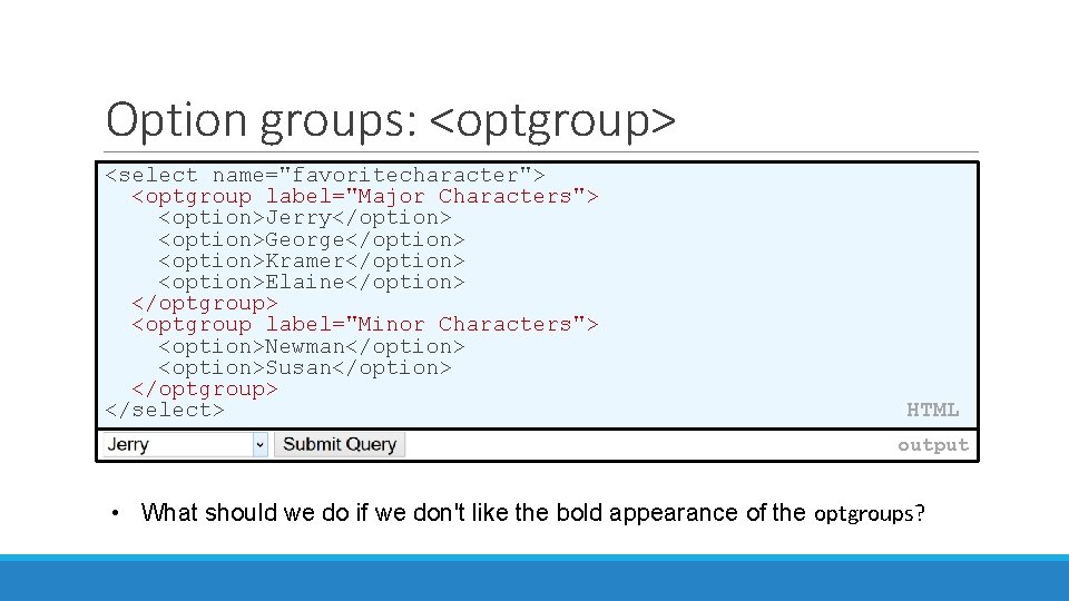 Option groups: <optgroup> <select name="favoritecharacter"> <optgroup label="Major Characters"> <option>Jerry</option> <option>George</option> <option>Kramer</option> <option>Elaine</option> </optgroup> <optgroup