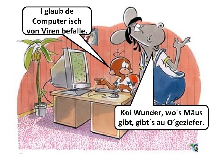 I glaub de Computer isch von Viren befalle. Koi Wunder, wo´s Mäus gibt, gibt´s