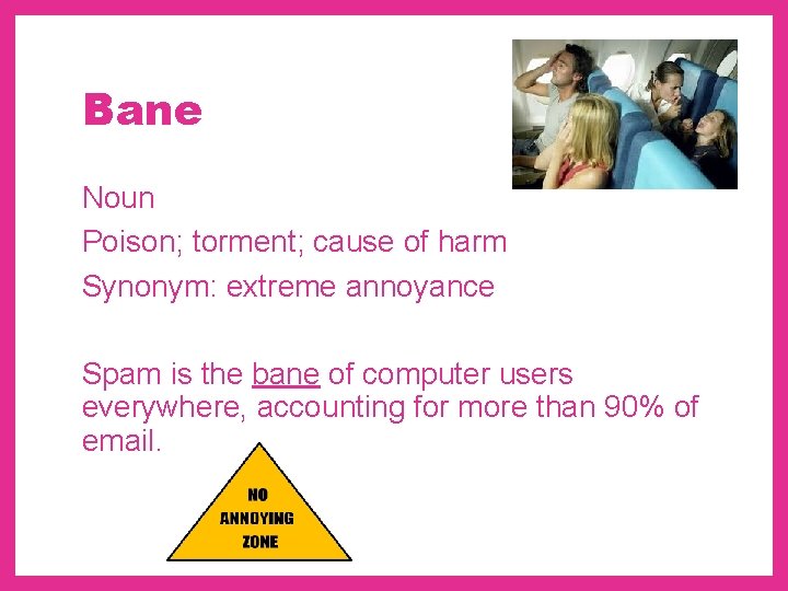 Bane Noun Poison; torment; cause of harm Synonym: extreme annoyance Spam is the bane
