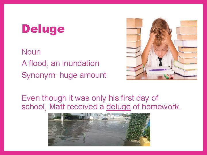 Deluge Noun A flood; an inundation Synonym: huge amount Even though it was only