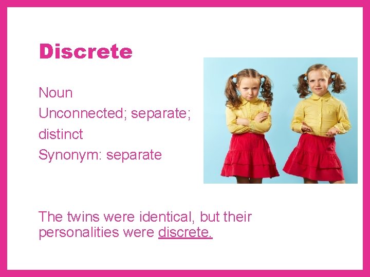 Discrete Noun Unconnected; separate; distinct Synonym: separate The twins were identical, but their personalities