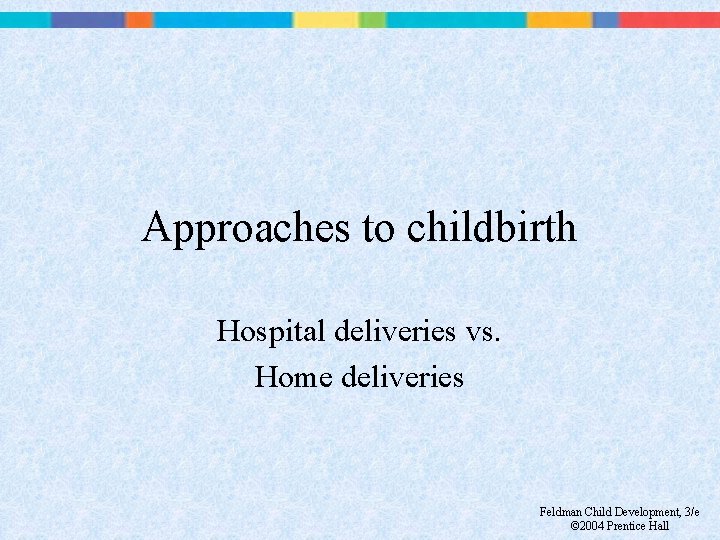 Approaches to childbirth Hospital deliveries vs. Home deliveries Feldman Child Development, 3/e © 2004