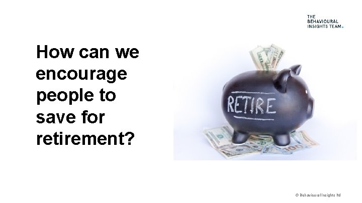 How can we encourage people to save for retirement? © Behavioural Insights ltd 