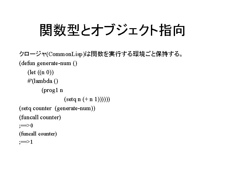 関数型とオブジェクト指向 クロージャ(Common. Lisp)は関数を実行する環境ごと保持する。 (defun generate-num () (let ((n 0)) #'(lambda () (prog 1 n