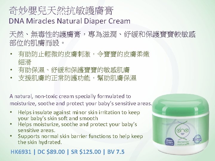 奇妙嬰兒天然抗敏護膚膏 DNA Miracles Natural Diaper Cream 天然、無毒性的護膚膏，專為滋潤、紓緩和保護寶寶較敏感 部位的肌膚而設。 • 有助防止輕微的皮膚刺激，令寶寶的皮膚柔嫩 細滑 • 有助保濕、紓緩和保護寶寶的敏感肌膚 •