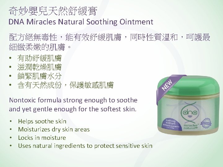 奇妙嬰兒天然舒緩膏 DNA Miracles Natural Soothing Ointment 配方絕無毒性，能有效紓緩肌膚，同時性質溫和，呵護最 細緻柔嫩的肌膚。 • • 有助紓緩肌膚 滋潤乾燥肌膚 鎖緊肌膚水分 含有天然成份，保護敏感肌膚