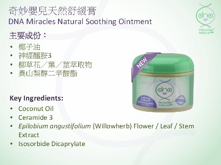 奇妙嬰兒天然舒緩膏 DNA Miracles Natural Soothing Ointment 主要成份： • • 椰子油 神經醯胺 3 柳草花／葉／莖萃取物 異山梨醇二辛酸酯