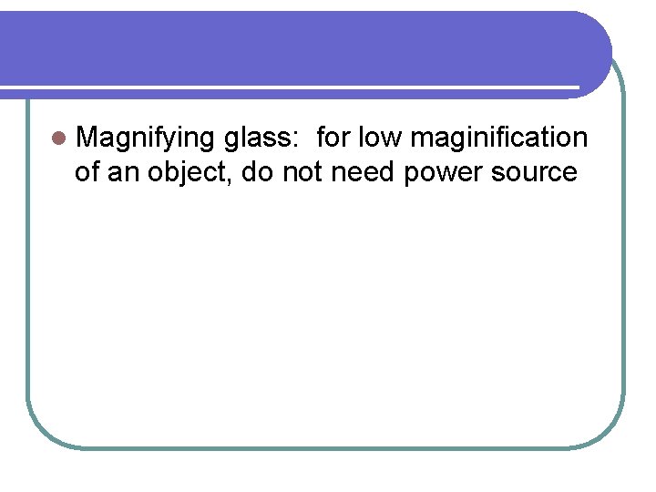 l Magnifying glass: for low maginification of an object, do not need power source