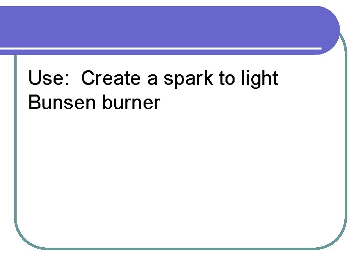 Use: Create a spark to light Bunsen burner 
