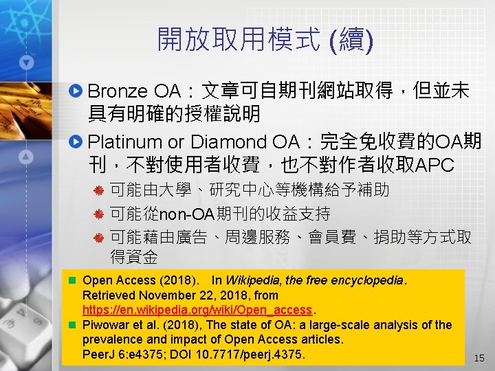 開放取用模式 (續) Bronze OA：文章可自期刊網站取得，但並未 具有明確的授權說明 Platinum or Diamond OA：完全免收費的OA期 刊，不對使用者收費，也不對作者收取APC 可能由大學、研究中心等機構給予補助 可能從non-OA期刊的收益支持 可能藉由廣告、周邊服務、會員費、捐助等方式取 得資金