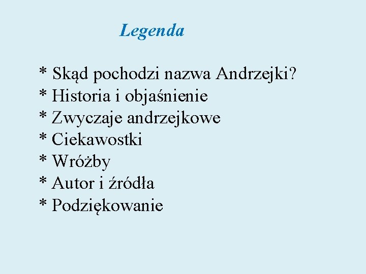 Legenda * Skąd pochodzi nazwa Andrzejki? * Historia i objaśnienie * Zwyczaje andrzejkowe Legenda * Skąd pochodzi nazwa Andrzejki? * Historia i objaśnienie * Zwyczaje andrzejkowe