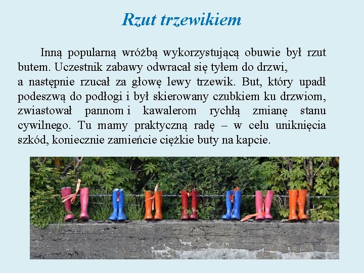 Rzut trzewikiem Inną popularną wróżbą wykorzystującą obuwie był rzut butem. Uczestnik zabawy odwracał się Rzut trzewikiem Inną popularną wróżbą wykorzystującą obuwie był rzut butem. Uczestnik zabawy odwracał się