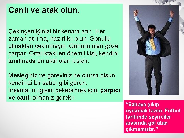 Canlı ve atak olun. Çekingenliğinizi bir kenara atın. Her zaman atılıma, hazırlıklı olun. Gönüllü