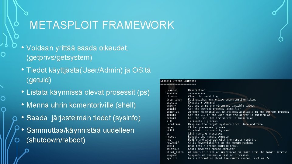 METASPLOIT FRAMEWORK • Voidaan yrittää saada oikeudet. (getprivs/getsystem) • Tiedot käyttjästä(User/Admin) ja OS: tä