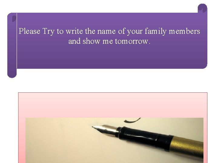 Please Try to write the name of your family members and show me tomorrow.