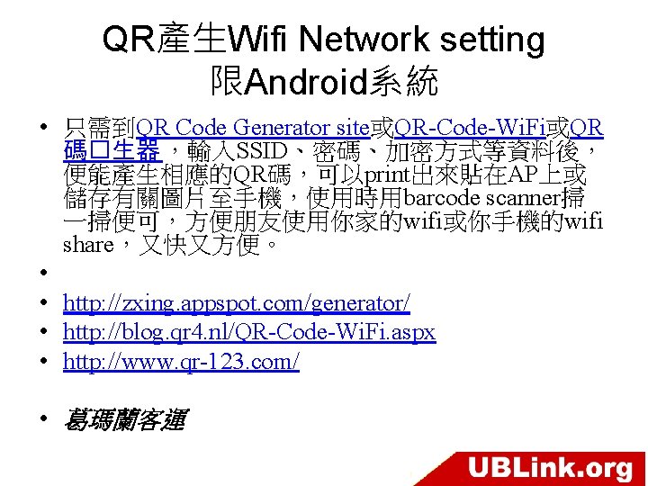 QR產生Wifi Network setting 限Android系統 • 只需到QR Code Generator site或QR-Code-Wi. Fi或QR 碼�生器 ，輸入SSID、密碼、加密方式等資料後， 便能產生相應的QR碼，可以print出來貼在AP上或 儲存有關圖片至手機，使用時用barcode
