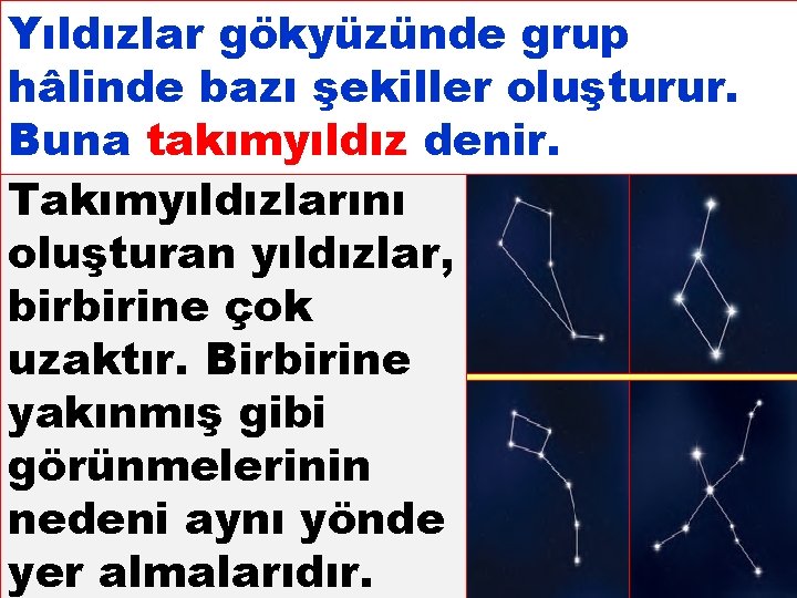 Yıldızlar gökyüzünde grup hâlinde bazı şekiller oluşturur. Buna takımyıldız denir. Takımyıldızlarını oluşturan yıldızlar, birbirine