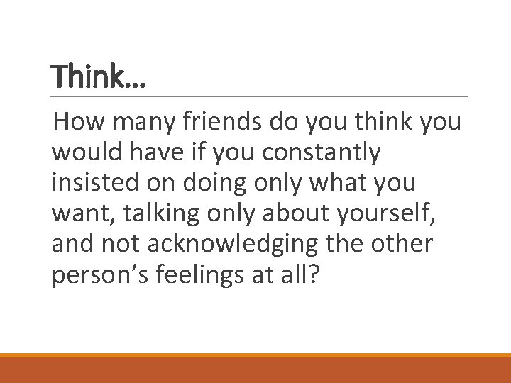 Think… How many friends do you think you would have if you constantly insisted