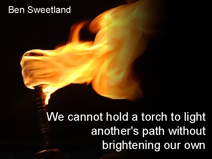 Ben Sweetland We cannot hold a torch to light another's path without brightening our
