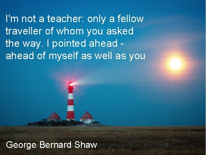 I'm not a teacher: only a fellow traveller of whom you asked the way.