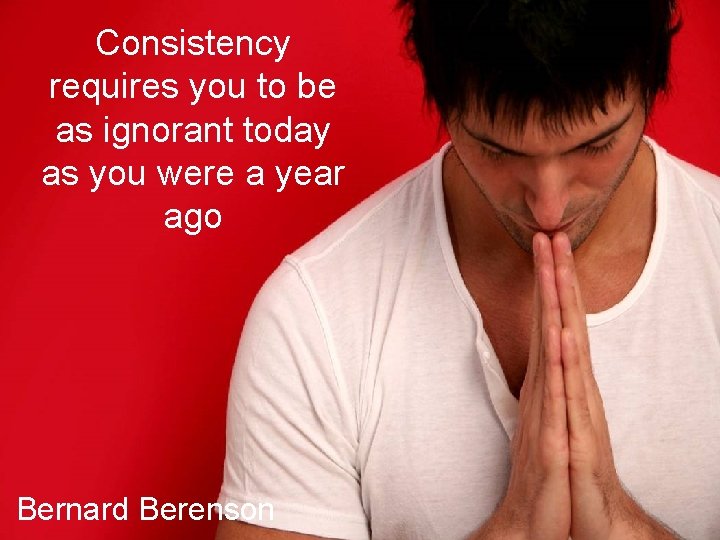 Consistency requires you to be as ignorant today as you were a year ago
