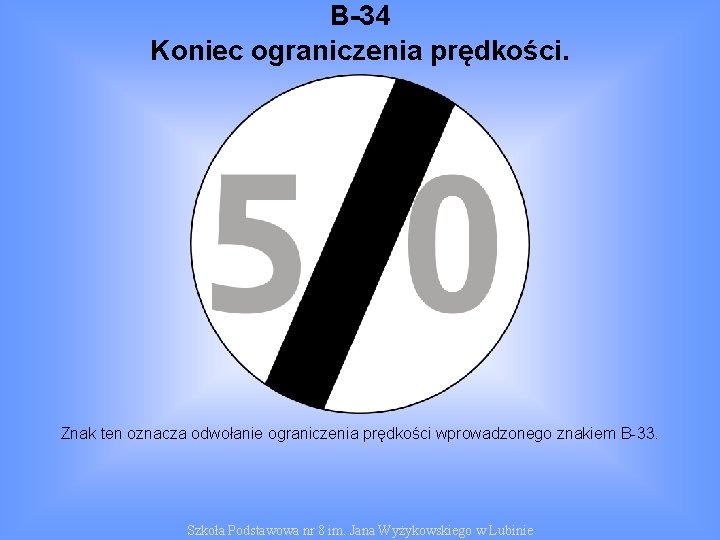 B-34 Koniec ograniczenia prędkości. Znak ten oznacza odwołanie ograniczenia prędkości wprowadzonego znakiem B-33. Szkoła
