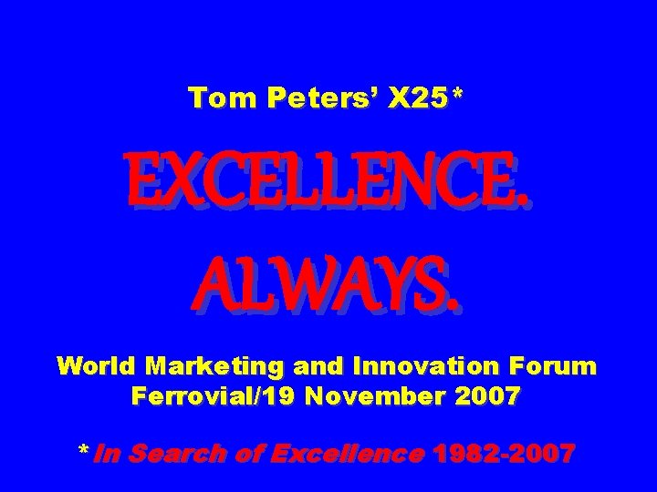 Tom Peters’ X 25* EXCELLENCE. ALWAYS. World Marketing and Innovation Forum Ferrovial/19 November 2007