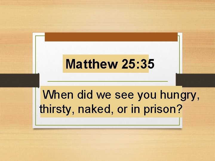 Matthew 25: 35 When did we see you hungry, thirsty, naked, or in prison?