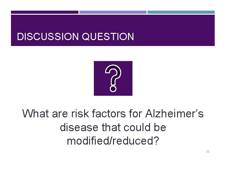 DISCUSSION QUESTION What are risk factors for Alzheimer’s disease that could be modified/reduced? 22