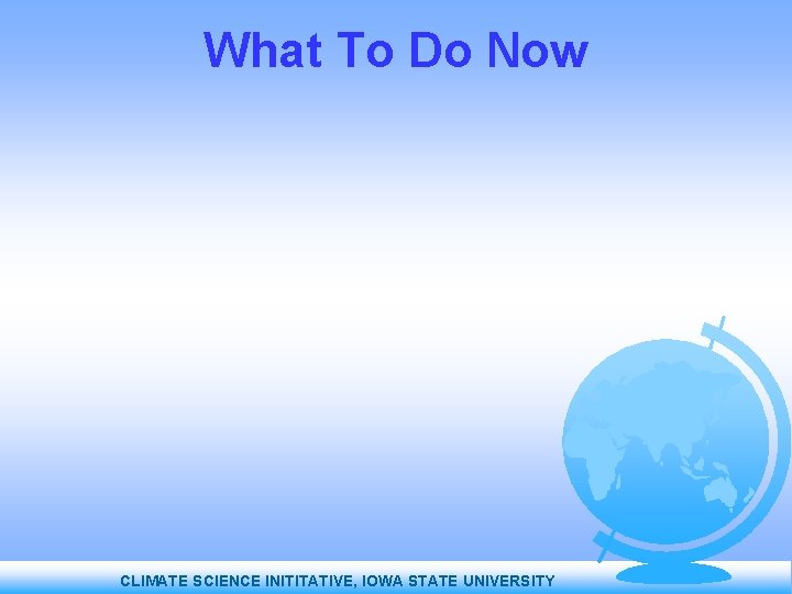 What To Do Now CLIMATE SCIENCE INITITATIVE, IOWA STATE UNIVERSITY 