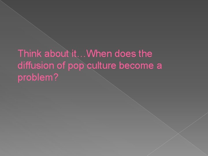 Think about it…When does the diffusion of pop culture become a problem? 