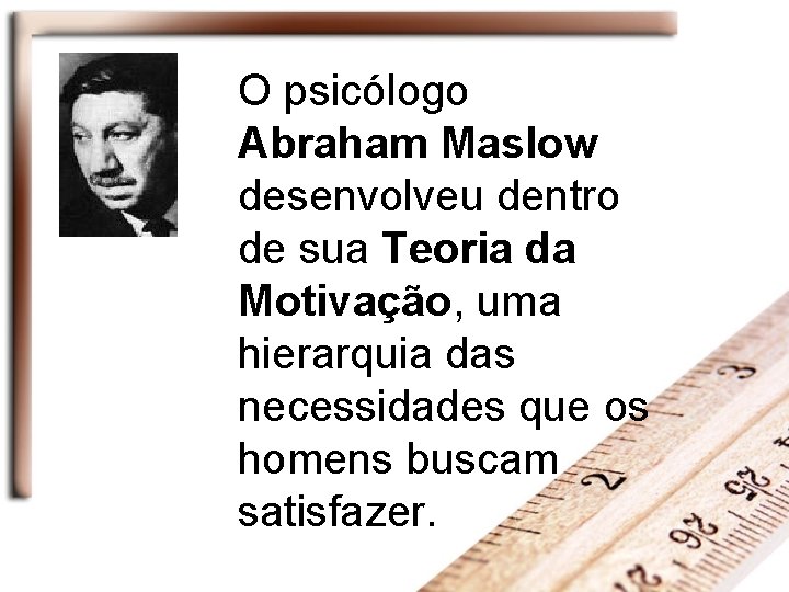 O psicólogo Abraham Maslow desenvolveu dentro de sua Teoria da Motivação, uma hierarquia das