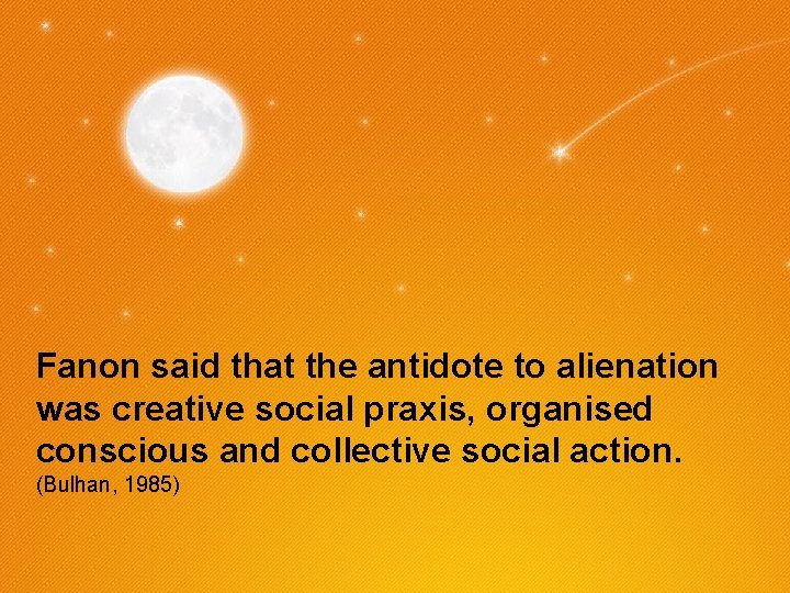 Fanon said that the antidote to alienation was creative social praxis, organised conscious and