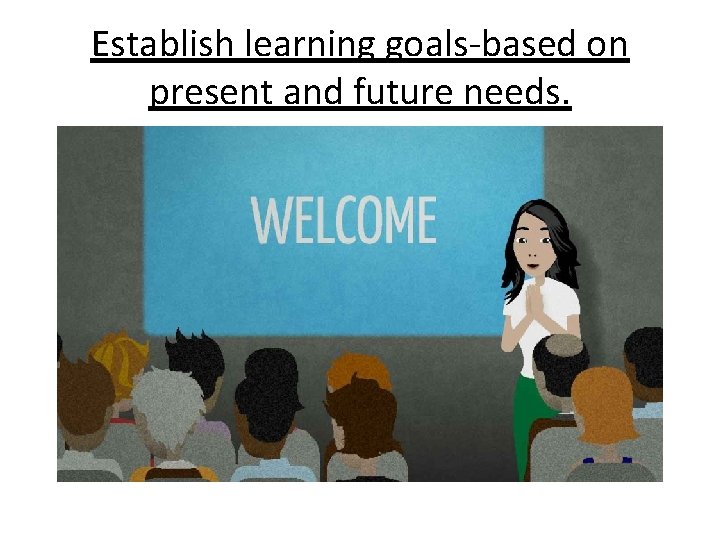 Establish learning goals-based on present and future needs. 