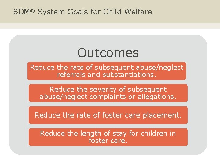 SDM® System Goals for Child Welfare Outcomes Reduce the rate of subsequent abuse/neglect referrals